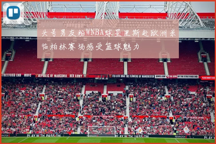 头号男友粉WNBA球星里斯赴欧洲亲临柏林赛场感受篮球魅力