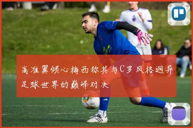 高准翼倾心梅西称其与C罗风格迥异足球世界的巅峰对决