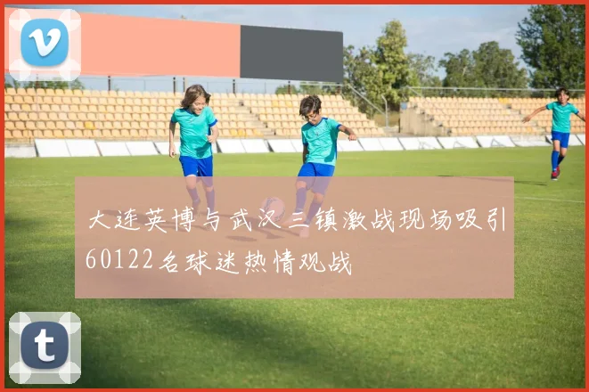 大连英博与武汉三镇激战现场吸引60122名球迷热情观战