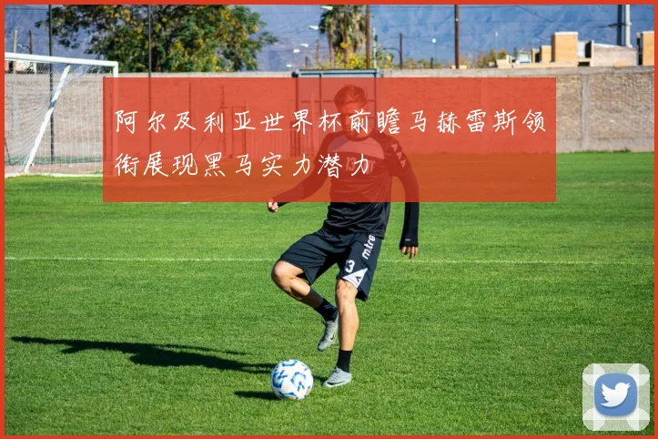 阿尔及利亚世界杯前瞻马赫雷斯领衔展现黑马实力潜力