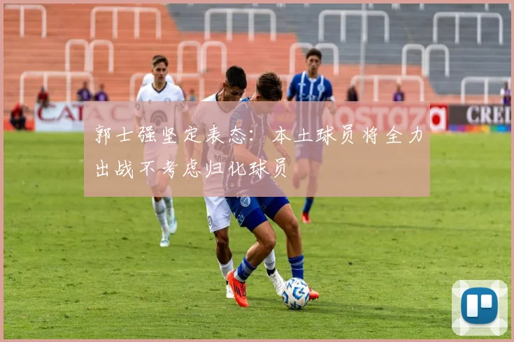 郭士强坚定表态：本土球员将全力出战不考虑归化球员
