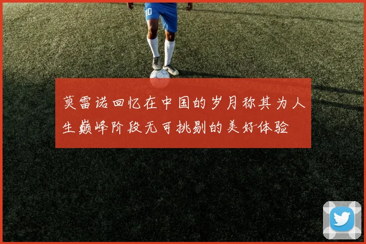 莫雷诺回忆在中国的岁月称其为人生巅峰阶段无可挑剔的美好体验