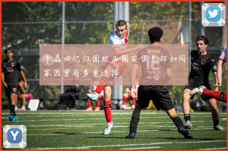 李磊回忆归国经历国安俱乐部如同家园曾有多重选择