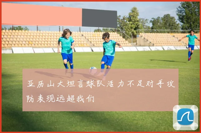 亚历山大坦言球队活力不足对手攻防表现远超我们