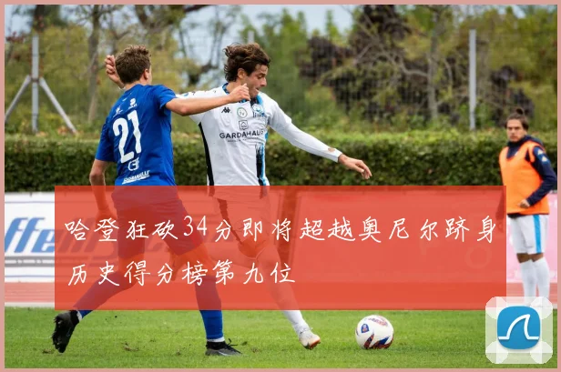 哈登狂砍34分即将超越奥尼尔跻身历史得分榜第九位