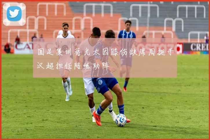 国足集训蒋光太因膝伤缺席周挺于汉超担任陪练助阵