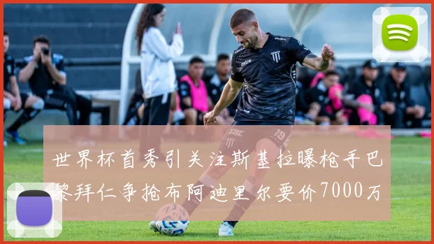 世界杯首秀引关注斯基拉曝枪手巴黎拜仁争抢布阿迪里尔要价7000万欧元
