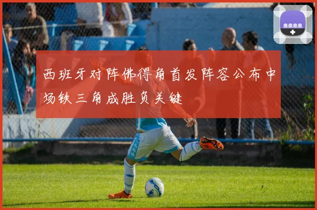 西班牙对阵佛得角首发阵容公布中场铁三角成胜负关键