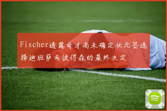 Fischer透露奇才尚未确定状元签选择迪班萨或彼得森的最终决定