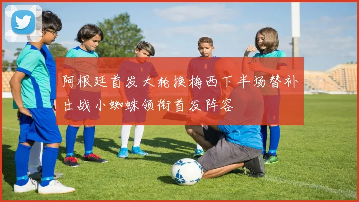 阿根廷首发大轮换梅西下半场替补出战小蜘蛛领衔首发阵容
