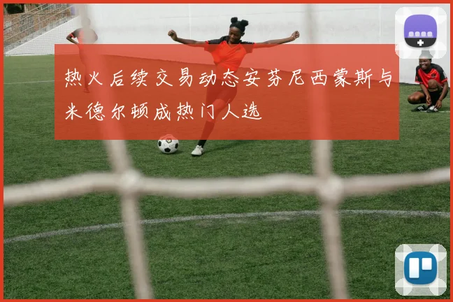 热火后续交易动态安芬尼西蒙斯与米德尔顿成热门人选