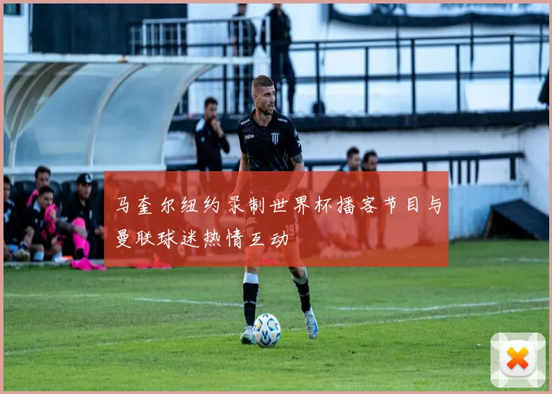 马奎尔纽约录制世界杯播客节目与曼联球迷热情互动