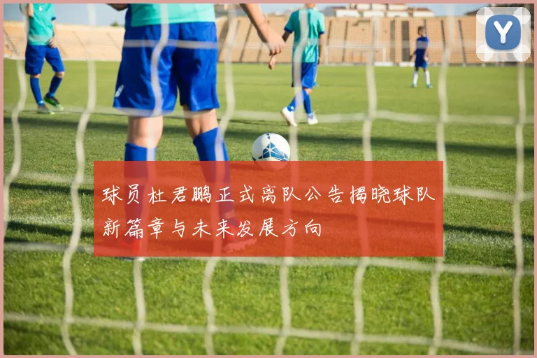 球员杜君鹏正式离队公告揭晓球队新篇章与未来发展方向