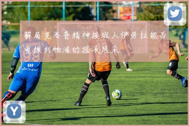 解局克洛普精神接班人伊劳拉能否重振利物浦的摇滚风采
