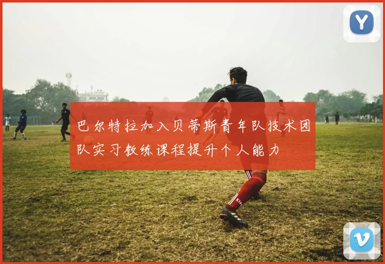 巴尔特拉加入贝蒂斯青年队技术团队实习教练课程提升个人能力