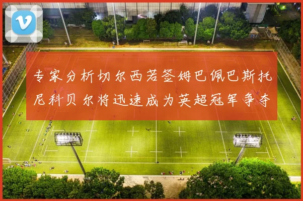 专家分析切尔西若签姆巴佩巴斯托尼科贝尔将迅速成为英超冠军争夺者