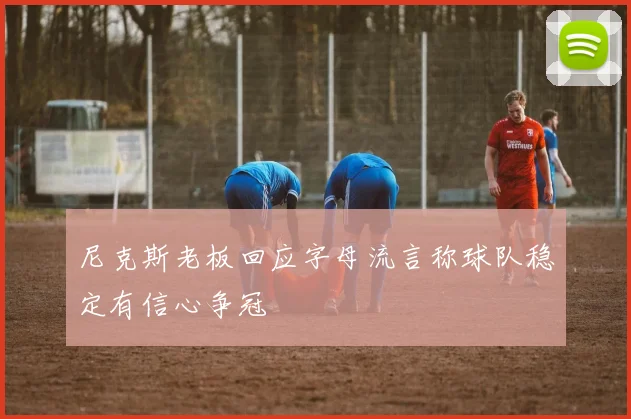 尼克斯老板回应字母流言称球队稳定有信心争冠