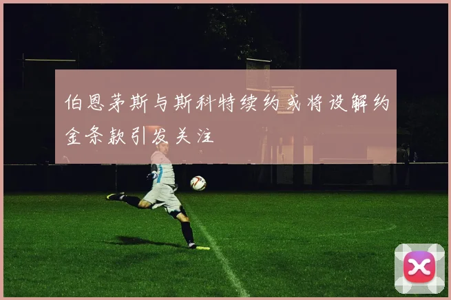 伯恩茅斯与斯科特续约或将设解约金条款引发关注