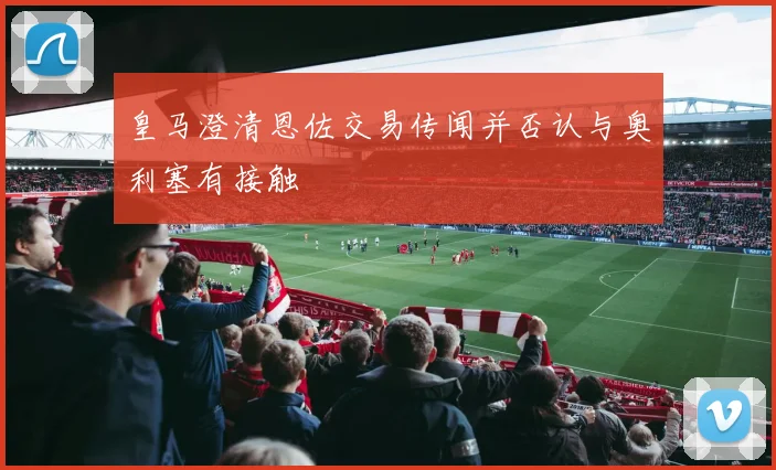 皇马澄清恩佐交易传闻并否认与奥利塞有接触